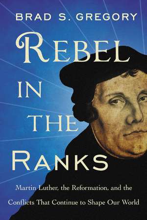 Rebel in the Ranks: Martin Luther, the Reformation, and the Conflicts That Continue to Shape Our World de Brad S. Gregory