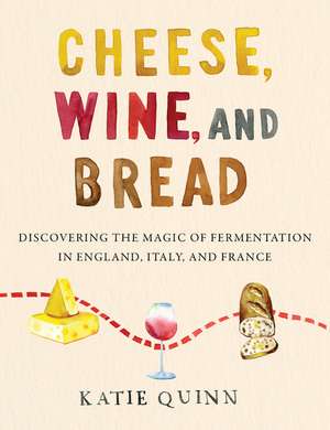 Cheese, Wine, and Bread: Discovering the Magic of Fermentation in England, Italy, and France de Katie Quinn