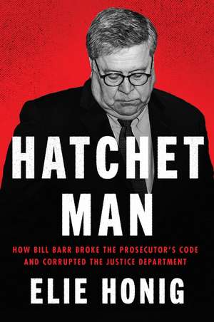 Hatchet Man: How Bill Barr Broke the Prosecutor's Code and Corrupted the Justice Department de Elie Honig