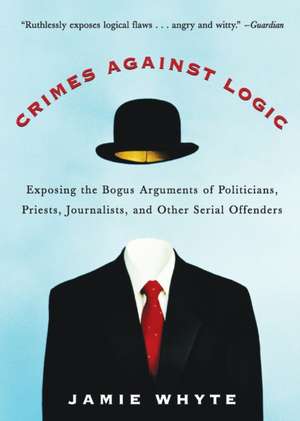 Crimes Against Logic: Exposing the Bogus Arguments of Politicians, Priests, Journalists, and Other Serial Offenders de Jamie Whyte