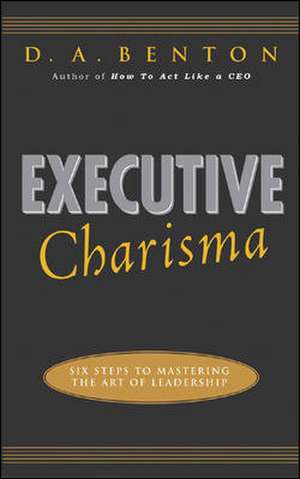 Executive Charisma: Six Steps to Mastering the Art of Leadership de D. A. Benton