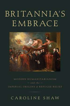 Britannia's Embrace: Modern Humanitarianism and the Imperial Origins of Refugee Relief de Caroline Shaw