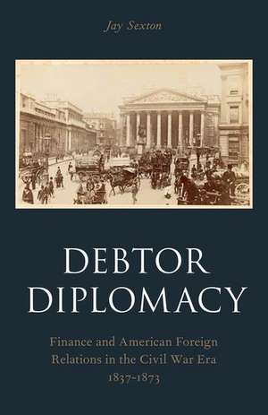 Debtor Diplomacy: Finance and American Foreign Relations in the Civil War Era 1837-1873 de Jay Sexton