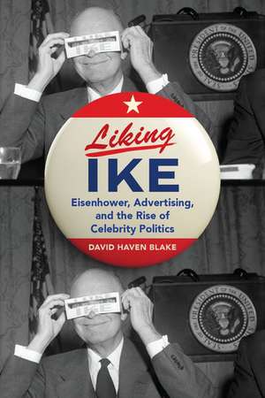 Liking Ike: Eisenhower, Advertising, and the Rise of Celebrity Politics de David Haven Blake