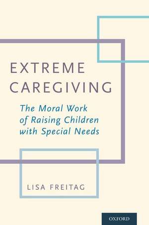 Extreme Caregiving: The Moral Work of Raising Children with Special Needs de Lisa Freitag