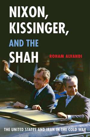 Nixon, Kissinger, and the Shah: The United States and Iran in the Cold War de Roham Alvandi