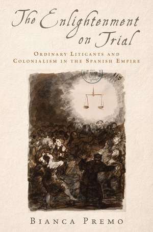 The Enlightenment on Trial: Ordinary Litigants and Colonialism in the Spanish Empire de Bianca Premo