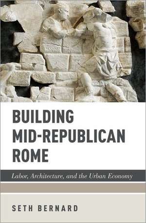 Building Mid-Republican Rome: Labor, Architecture, and the Urban Economy de Seth Bernard