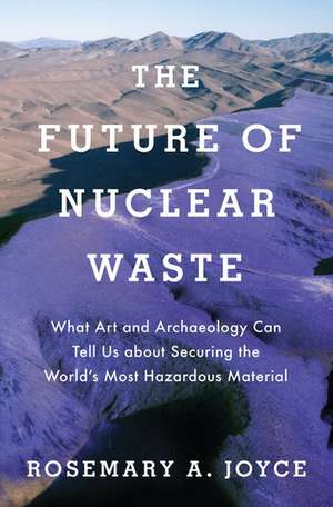 The Future of Nuclear Waste: What Art and Archaeology Can Tell Us about Securing the World's Most Hazardous Material de Rosemary Joyce