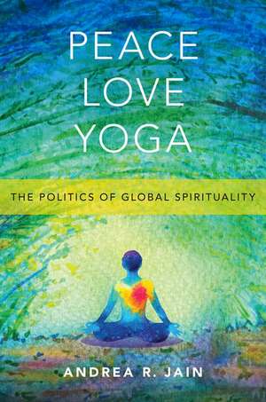 Peace Love Yoga: The Politics of Global Spirituality de Andrea R. Jain