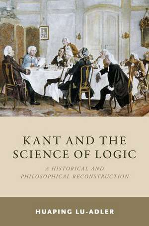 Kant and the Science of Logic: A Historical and Philosophical Reconstruction de Huaping Lu-Adler