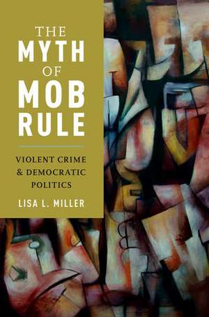 The Myth of Mob Rule: Violent Crime and Democratic Politics de Lisa L. Miller