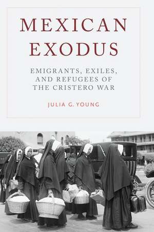 Mexican Exodus: Emigrants, Exiles, and Refugees of the Cristero War de Julia G. Young