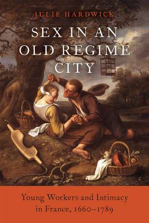 Sex in an Old Regime City: Young Workers and Intimacy in France, 1660-1789 de Julie Hardwick