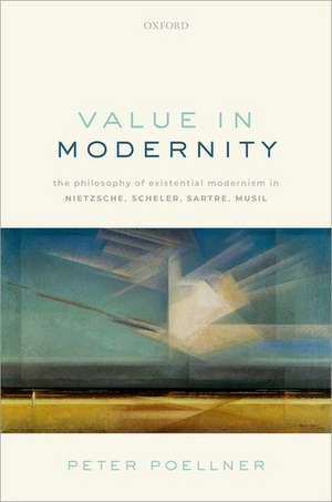 Value in Modernity: The Philosophy of Existential Modernism in Nietzsche, Scheler, Sartre, Musil de Peter Poellner