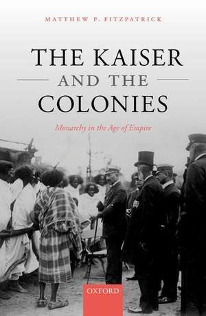 The Kaiser and the Colonies: Monarchy in the Age of Empire de Matthew P. Fitzpatrick