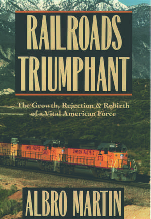 Railroads Triumphant: The Growth, Rejection, and Rebirth of a Vital American Force de Albro Martin