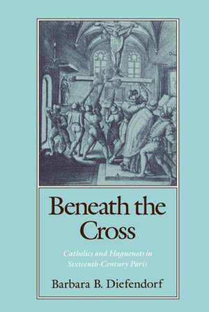 Beneath the Cross: Catholics and Huguenots in Sixteenth-Century Paris de Barbara B. Diefendorf