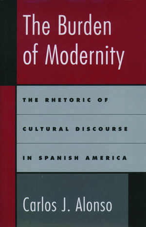 The Burden of Modernity: The Rhetoric of Cultural Discourse in Spanish America de Carlos J. Alonso