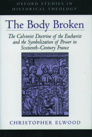 The Body Broken: The Calvinist Doctrine of the Eucharist and the Symbolization of Power in Sixteenth-Century France de Christopher Elwood