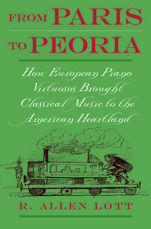 From Paris to Peoria: How European Piano Virtuosos Brought Classical Music to the American Heartland de R. Allen Lott