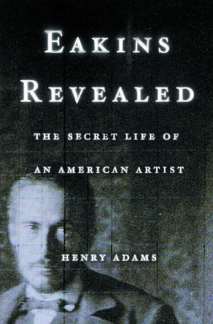 Eakins Revealed: The Secret Life of an American Artist de Henry Adams