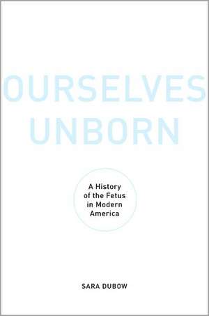 Ourselves Unborn: A History of the Fetus in Modern America de Sara Dubow