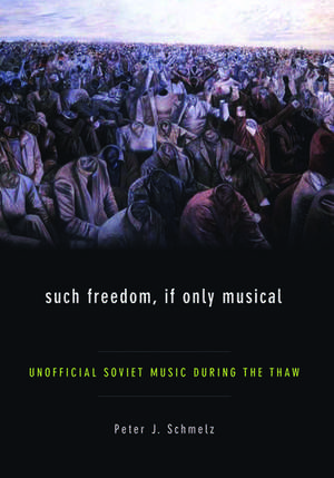 Such Freedom, If Only Musical: Unofficial Soviet Music During the Thaw de Peter J Schmelz