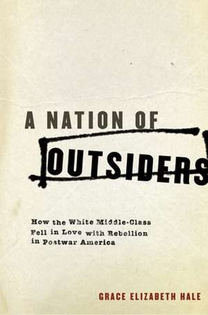 A Nation of Outsiders: How the White Middle Class Fell in Love with Rebellion in Postwar America de Grace Elizabeth Hale