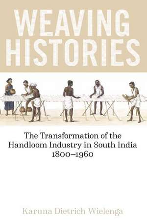 Weaving Histories: The Transformation of the Handloom Industry in South India, 1800-1960 de Karuna Dietrich Wielenga