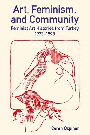 Art, Feminism, and Community: Feminist Art Histories from Turkey, 1973-1998 de Ceren Özpınar