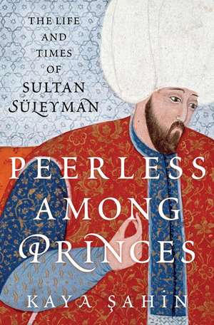 Peerless among Princes: The Life and Times of Sultan Süleyman de Kaya Şahin