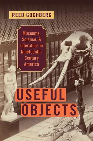 Useful Objects: Museums, Science, and Literature in Nineteenth-Century America de Reed Gochberg