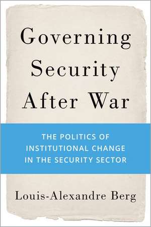 Governing Security After War: The Politics of Institutional Change in the Security Sector de Louis-Alexandre Berg