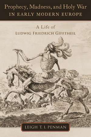 Prophecy, Madness, and Holy War in Early Modern Europe: A Life of Ludwig Friedrich Gifftheil de Leigh T.I. Penman