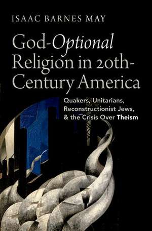 God-Optional Religion in Twentieth-Century America: Quakers, Unitarians, Reconstructionist Jews, and the Crisis Over Theism de Isaac Barnes May