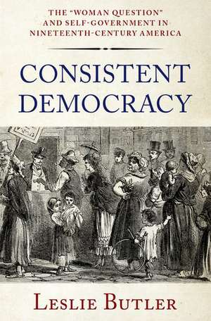 Consistent Democracy: The "Woman Question" and Self-Government in Nineteenth-Century America de Leslie Butler