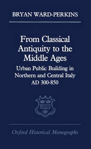 From Classical Antiquity to the Middle Ages: Urban Public Building in Northern and Central Italy, AD 300-850 de Bryan Ward-Perkins