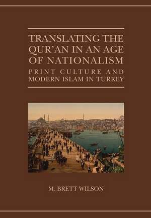 Translating the Qur'an in an Age of Nationalism: Print Culture and Modern Islam in Turkey de M. Brett Wilson