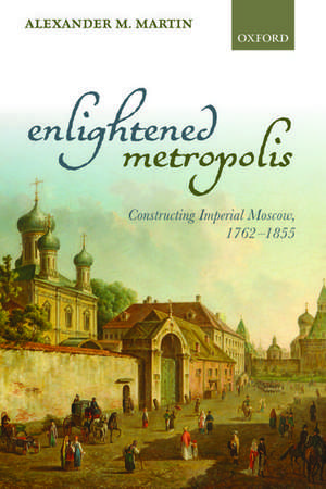 Enlightened Metropolis: Constructing Imperial Moscow, 1762-1855 de Alexander M. Martin