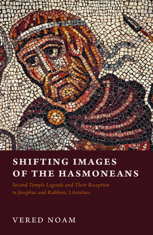 Shifting Images of the Hasmoneans: Second Temple Legends and Their Reception in Josephus and Rabbinic Literature de Vered Noam