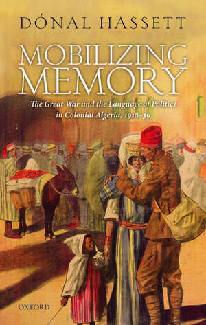 Mobilizing Memory: The Great War and the Language of Politics in Colonial Algeria, 1918-1939 de Dónal Hassett