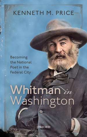 Whitman in Washington: Becoming the National Poet in the Federal City de Kenneth M. Price