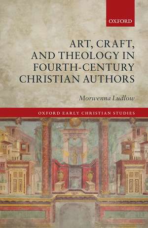 Art, Craft, and Theology in Fourth-Century Christian Authors de Morwenna Ludlow