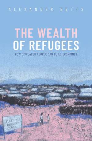 The Wealth of Refugees: How Displaced People Can Build Economies de Alexander Betts