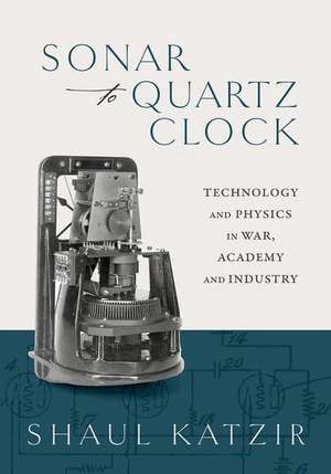 Sonar to Quartz Clock: Technology and Physics in War, Academy, and Industry de Shaul Katzir