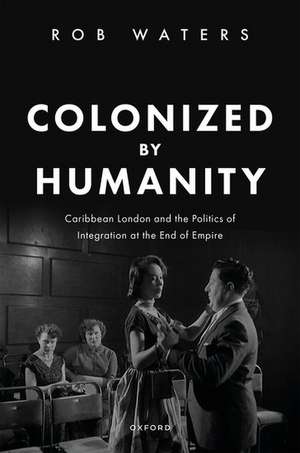 Colonized by Humanity: Caribbean London and the Politics of Integration at the End of Empire de Rob Waters