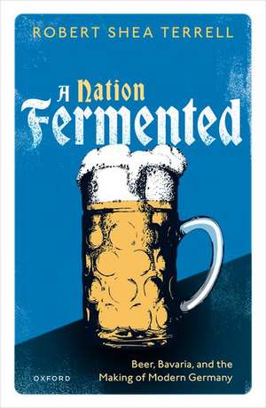 A Nation Fermented: Beer, Bavaria, and the Making of Modern Germany de Robert Shea Terrell