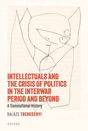 Intellectuals and the Crisis of Politics in the Interwar Period and Beyond: A Transnational History de Balázs Trencsényi