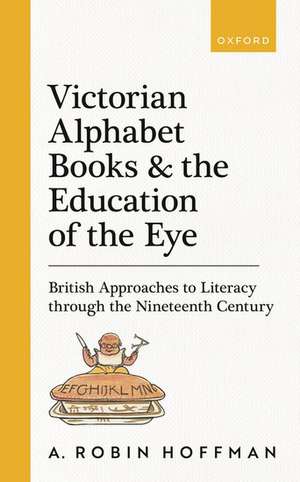 Victorian Alphabet Books and the Education of the Eye: British Approaches to Literacy through the Nineteenth Century de A. Robin Hoffman